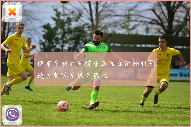 伊布亨利共同赞誉亚马尔的独特创造力展现无限可能性