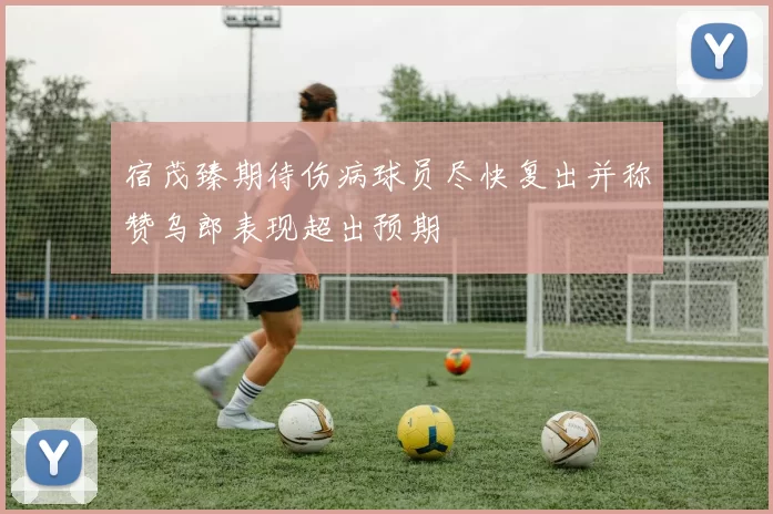 宿茂臻期待伤病球员尽快复出并称赞乌郎表现超出预期
