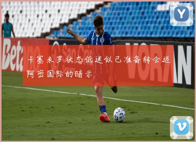 卡塞米罗状态低迷似已准备转会迈阿密国际的暗示