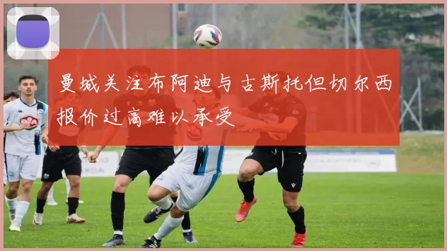 曼城关注布阿迪与古斯托但切尔西报价过高难以承受