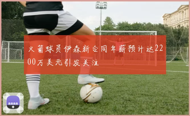 火箭球员伊森新合同年薪预计达2200万美元引发关注