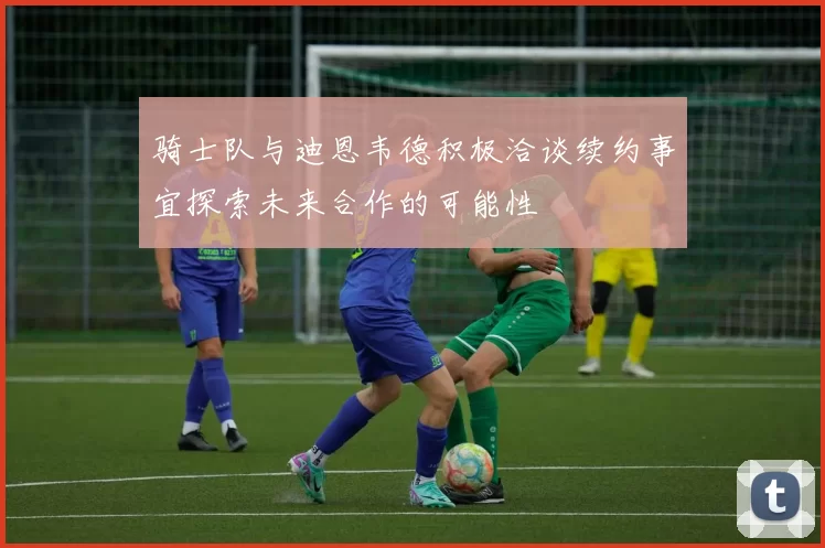 骑士队与迪恩韦德积极洽谈续约事宜探索未来合作的可能性