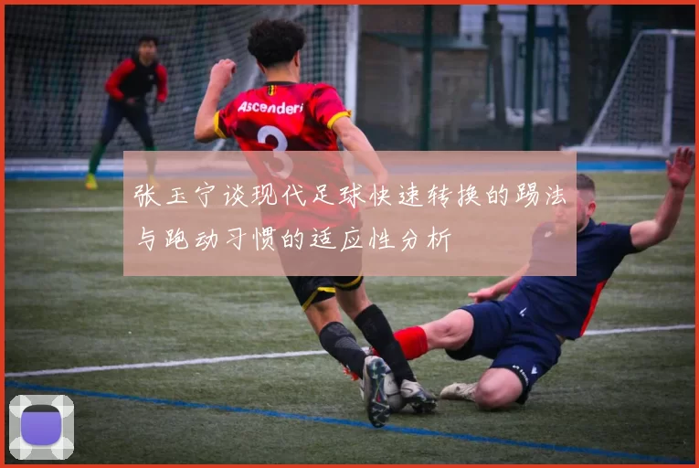 张玉宁谈现代足球快速转换的踢法与跑动习惯的适应性分析