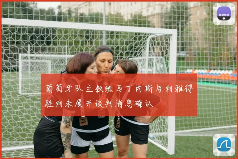葡萄牙队主教练马丁内斯与利雅得胜利未展开谈判消息确认