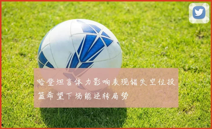 哈登坦言体力影响表现错失空位投篮希望下场能逆转局势