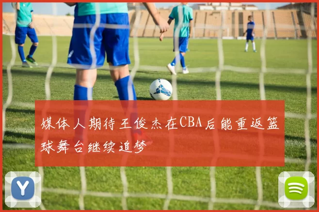 媒体人期待王俊杰在CBA后能重返篮球舞台继续追梦