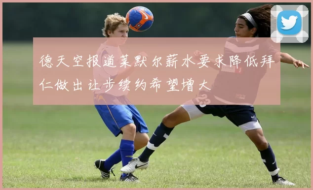 德天空报道莱默尔薪水要求降低拜仁做出让步续约希望增大