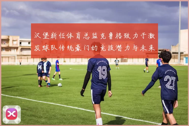 汉堡新任体育总监克鲁格致力于激发球队传统豪门的竞技潜力与未来发展