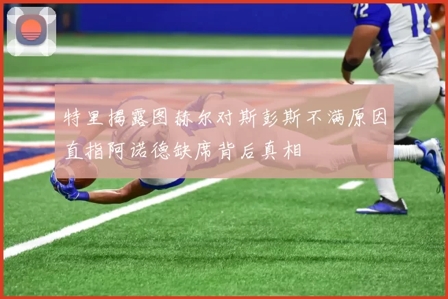 特里揭露图赫尔对斯彭斯不满原因直指阿诺德缺席背后真相
