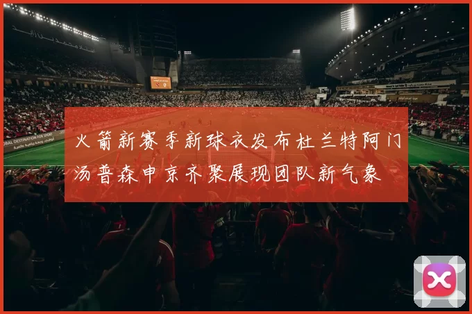 火箭新赛季新球衣发布杜兰特阿门汤普森申京齐聚展现团队新气象