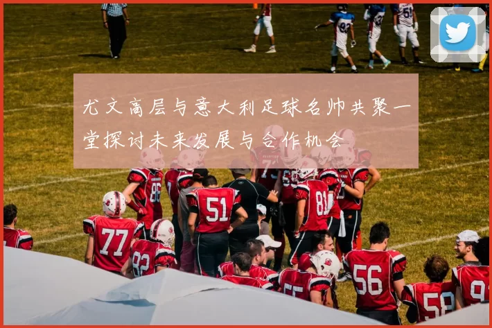 尤文高层与意大利足球名帅共聚一堂探讨未来发展与合作机会