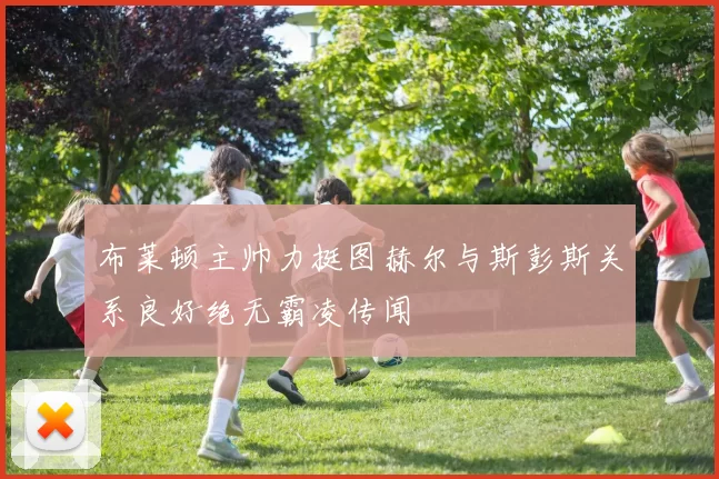 布莱顿主帅力挺图赫尔与斯彭斯关系良好绝无霸凌传闻