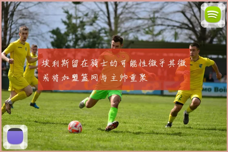 埃利斯留在骑士的可能性微乎其微或将加盟篮网与主帅重聚