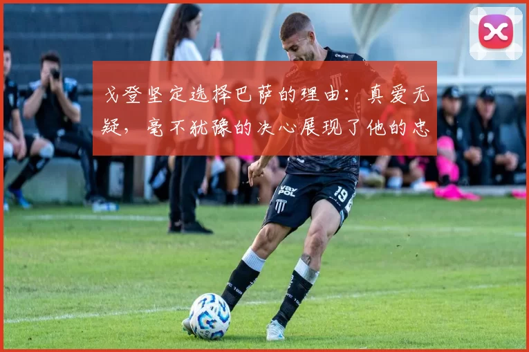 戈登坚定选择巴萨的理由：真爱无疑，毫不犹豫的决心展现了他的忠诚