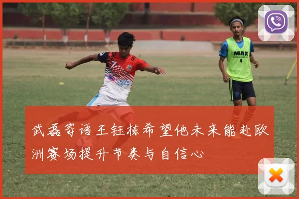 武磊寄语王钰栋希望他未来能赴欧洲赛场提升节奏与自信心