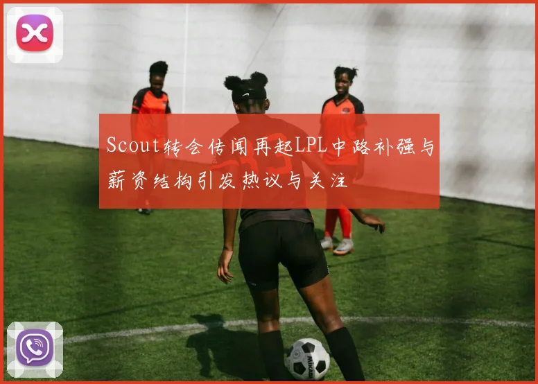 Scout转会传闻再起LPL中路补强与薪资结构引发热议与关注